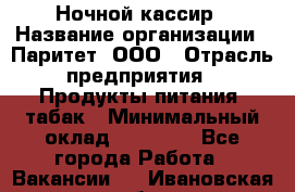 Ночной кассир › Название организации ­ Паритет, ООО › Отрасль предприятия ­ Продукты питания, табак › Минимальный оклад ­ 21 500 - Все города Работа » Вакансии   . Ивановская обл.